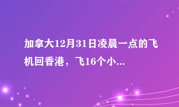 加拿大12月31日凌晨一点的飞机回香港，飞16个小时，那我几号 几点 去接机呢，我算不过来。