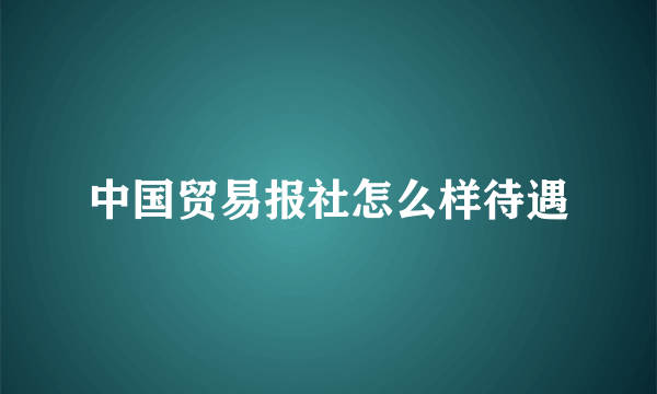 中国贸易报社怎么样待遇