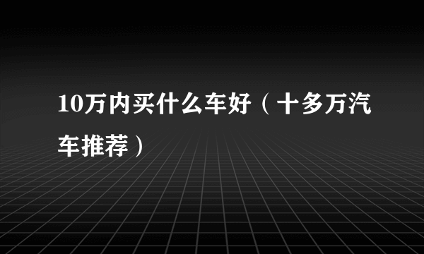 10万内买什么车好（十多万汽车推荐）