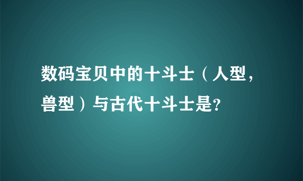 数码宝贝中的十斗士（人型，兽型）与古代十斗士是？