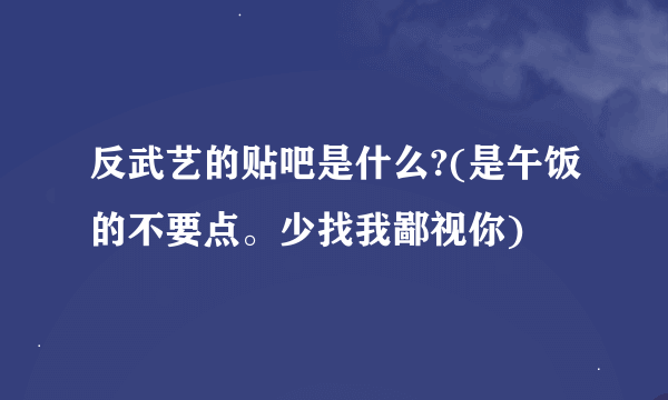 反武艺的贴吧是什么?(是午饭的不要点。少找我鄙视你)