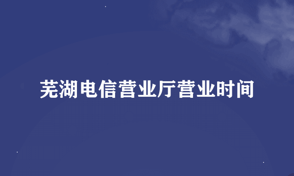 芜湖电信营业厅营业时间