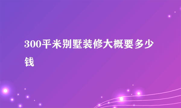 300平米别墅装修大概要多少钱