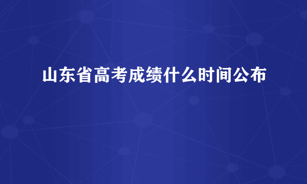 山东省高考成绩什么时间公布