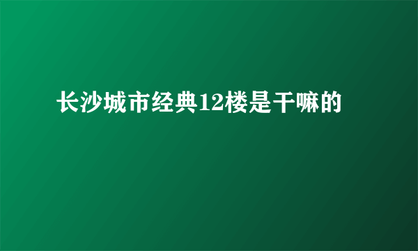 长沙城市经典12楼是干嘛的