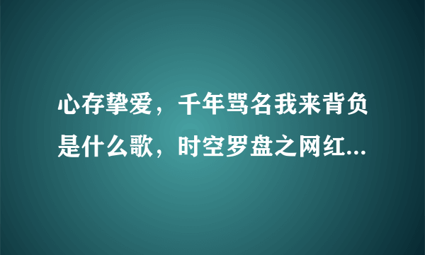 心存挚爱，千年骂名我来背负是什么歌，时空罗盘之网红潘金莲片尾