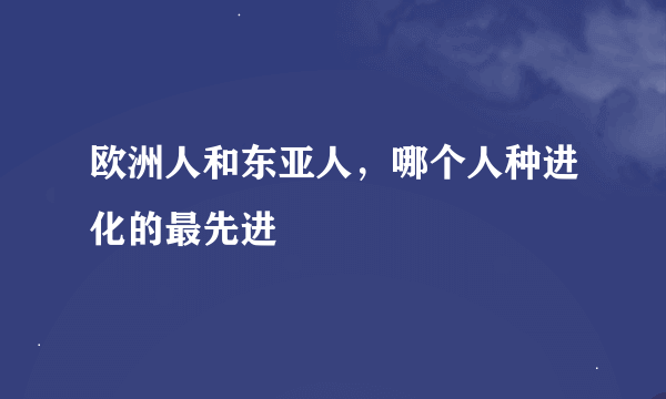 欧洲人和东亚人，哪个人种进化的最先进