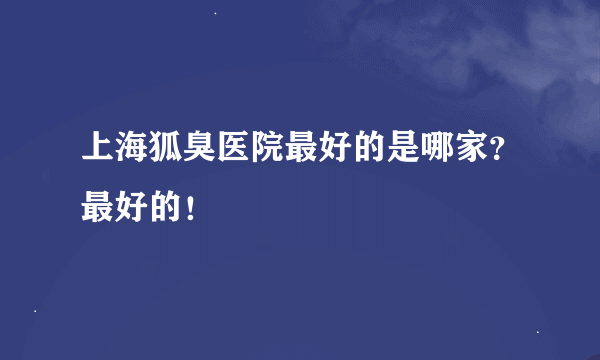 上海狐臭医院最好的是哪家？最好的！