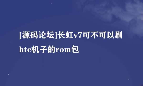 [源码论坛]长虹v7可不可以刷htc机子的rom包