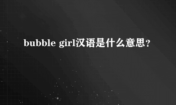 bubble girl汉语是什么意思？