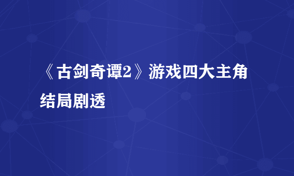 《古剑奇谭2》游戏四大主角结局剧透