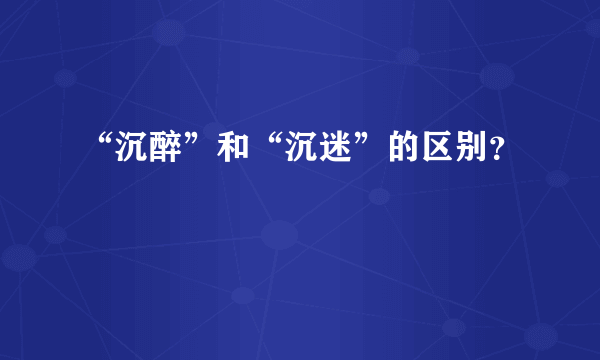 “沉醉”和“沉迷”的区别？