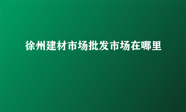 徐州建材市场批发市场在哪里