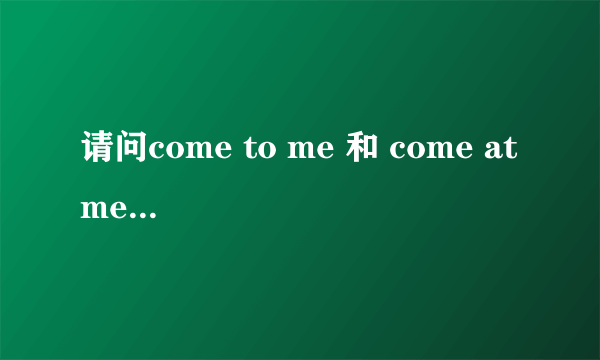 请问come to me 和 come at me 有什么区别,谢谢