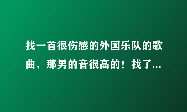 找一首很伤感的外国乐队的歌曲，那男的音很高的！找了很久一直没有找到，好象还说这个乐队解散过！