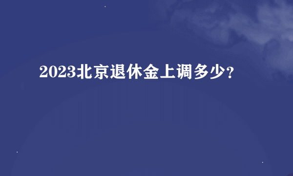 2023北京退休金上调多少？