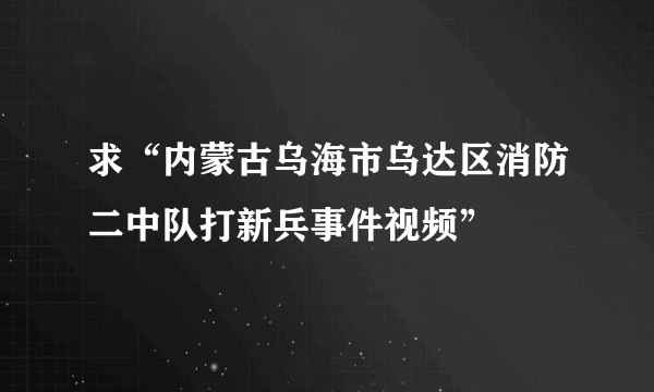 求“内蒙古乌海市乌达区消防二中队打新兵事件视频”