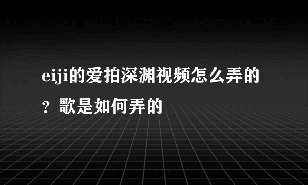 eiji的爱拍深渊视频怎么弄的？歌是如何弄的