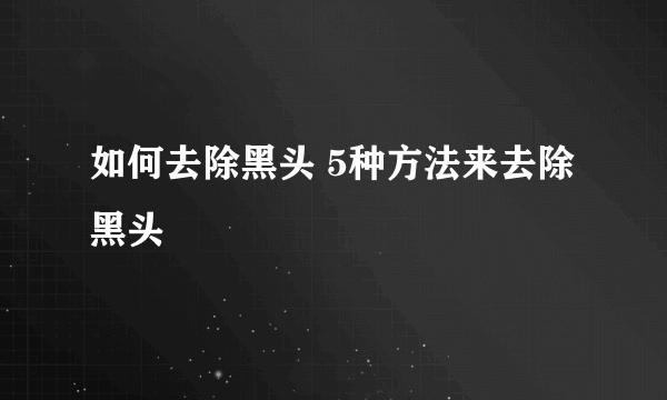 如何去除黑头 5种方法来去除黑头