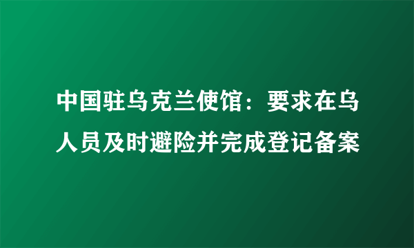 中国驻乌克兰使馆：要求在乌人员及时避险并完成登记备案