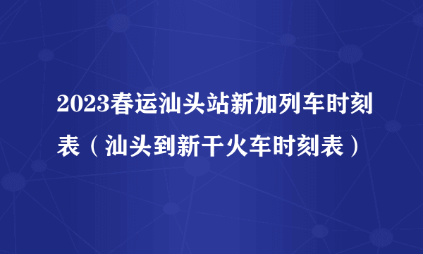 2023春运汕头站新加列车时刻表（汕头到新干火车时刻表）