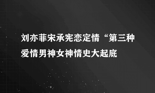 刘亦菲宋承宪恋定情“第三种爱情男神女神情史大起底