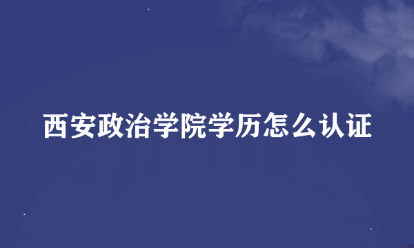 西安政治学院学历怎么认证