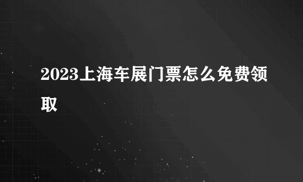 2023上海车展门票怎么免费领取