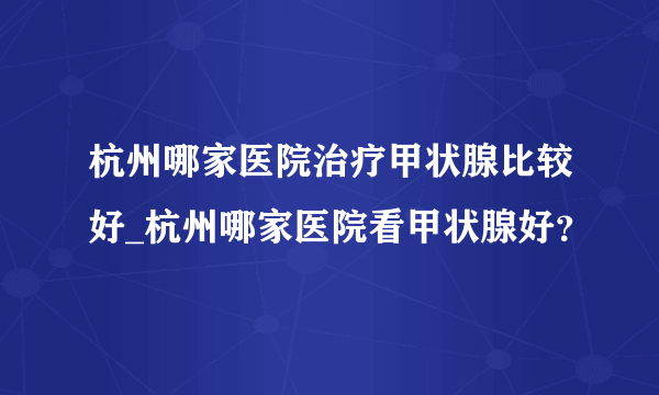 杭州哪家医院治疗甲状腺比较好_杭州哪家医院看甲状腺好？