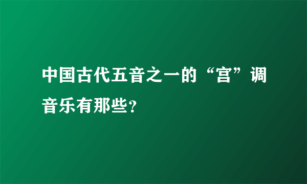 中国古代五音之一的“宫”调音乐有那些？