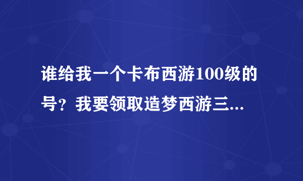 谁给我一个卡布西游100级的号？我要领取造梦西游三的大礼包，有意者加Q1328794791要说是卡布