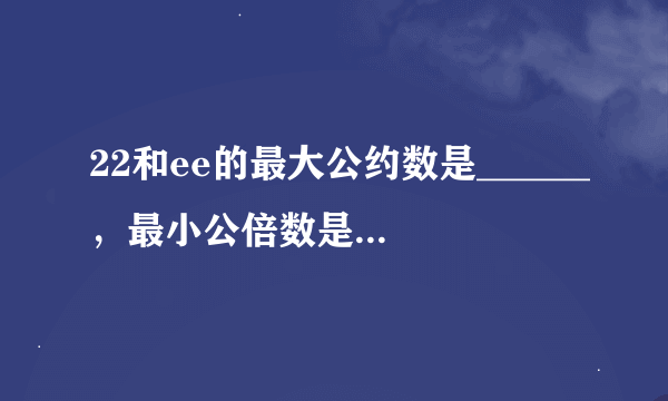 22和ee的最大公约数是______，最小公倍数是______