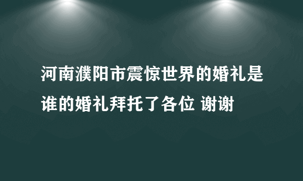 河南濮阳市震惊世界的婚礼是谁的婚礼拜托了各位 谢谢