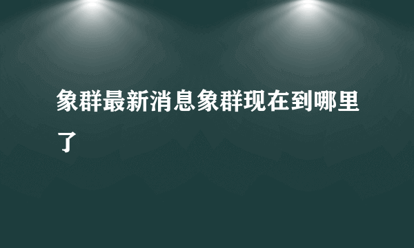 象群最新消息象群现在到哪里了