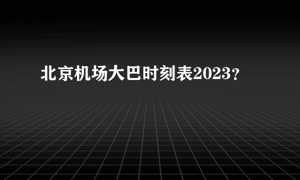 北京机场大巴时刻表2023？