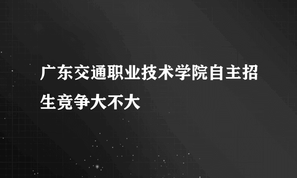 广东交通职业技术学院自主招生竞争大不大