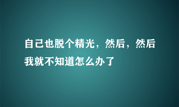 自己也脱个精光，然后，然后我就不知道怎么办了