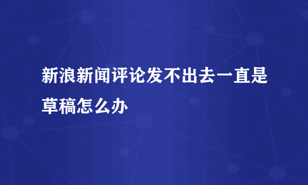 新浪新闻评论发不出去一直是草稿怎么办