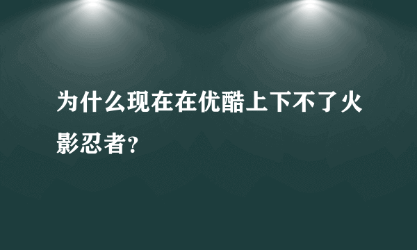 为什么现在在优酷上下不了火影忍者？