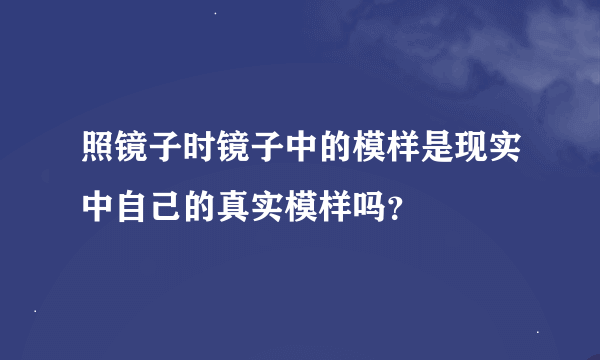 照镜子时镜子中的模样是现实中自己的真实模样吗？