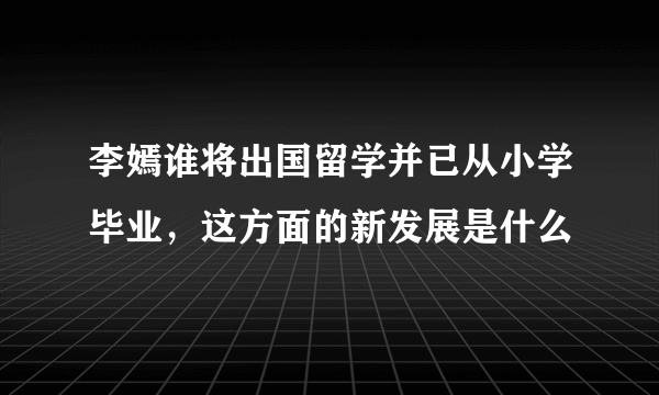 李嫣谁将出国留学并已从小学毕业，这方面的新发展是什么