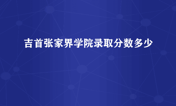 吉首张家界学院录取分数多少