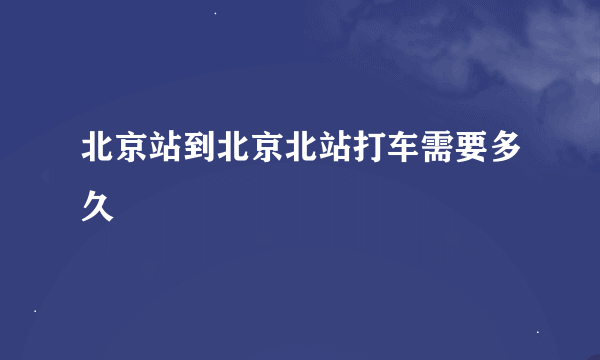 北京站到北京北站打车需要多久