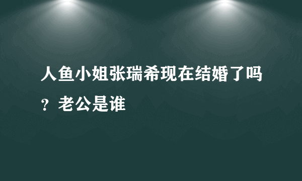 人鱼小姐张瑞希现在结婚了吗？老公是谁