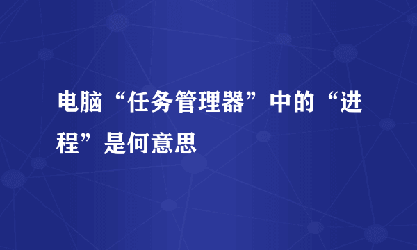 电脑“任务管理器”中的“进程”是何意思