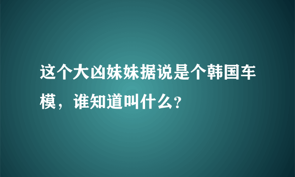 这个大凶妹妹据说是个韩国车模，谁知道叫什么？