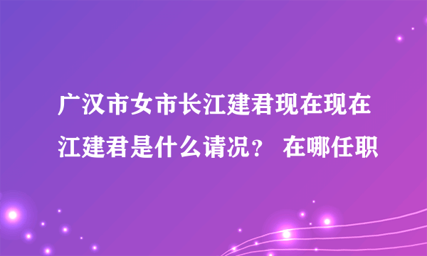 广汉市女市长江建君现在现在江建君是什么请况？ 在哪任职