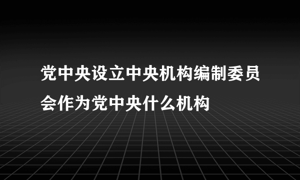 党中央设立中央机构编制委员会作为党中央什么机构