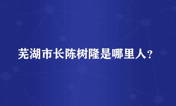 芜湖市长陈树隆是哪里人？