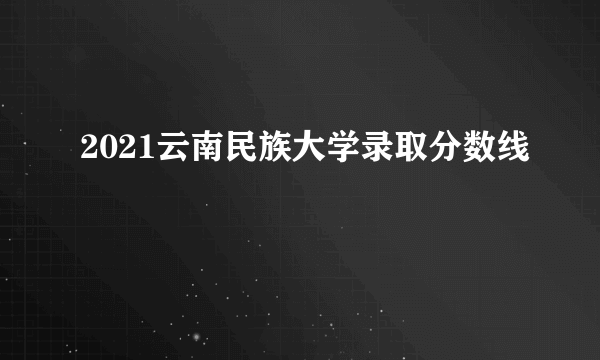 2021云南民族大学录取分数线